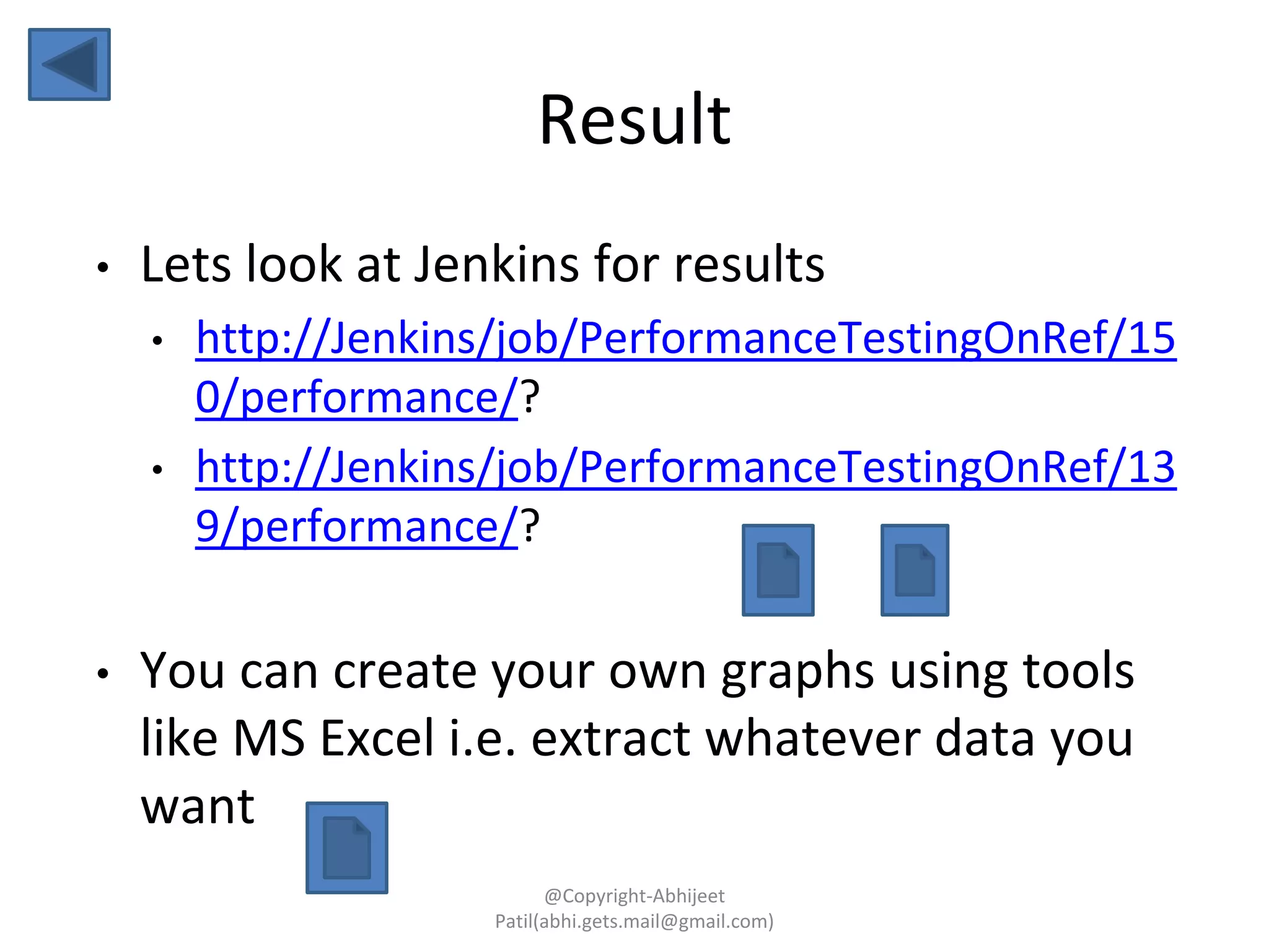 Result
• Lets look at Jenkins for results
• http://Jenkins/job/PerformanceTestingOnRef/15
0/performance/?
• http://Jenkins/job/PerformanceTestingOnRef/13
9/performance/?
• You can create your own graphs using tools
like MS Excel i.e. extract whatever data you
want
@Copyright-Abhijeet
Patil(abhi.gets.mail@gmail.com)
 