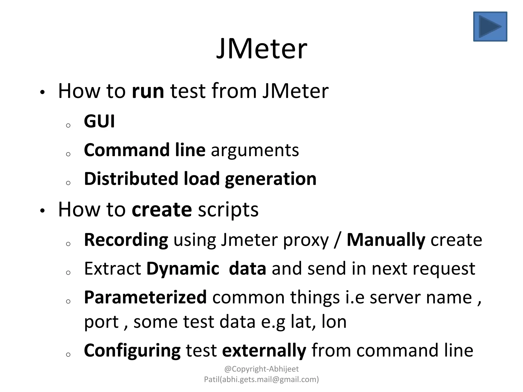 JMeter
• How to run test from JMeter
o GUI
o Command line arguments
o Distributed load generation
• How to create scripts
o Recording using Jmeter proxy / Manually create
o Extract Dynamic data and send in next request
o Parameterized common things i.e server name ,
port , some test data e.g lat, lon
o Configuring test externally from command line
@Copyright-Abhijeet
Patil(abhi.gets.mail@gmail.com)
 