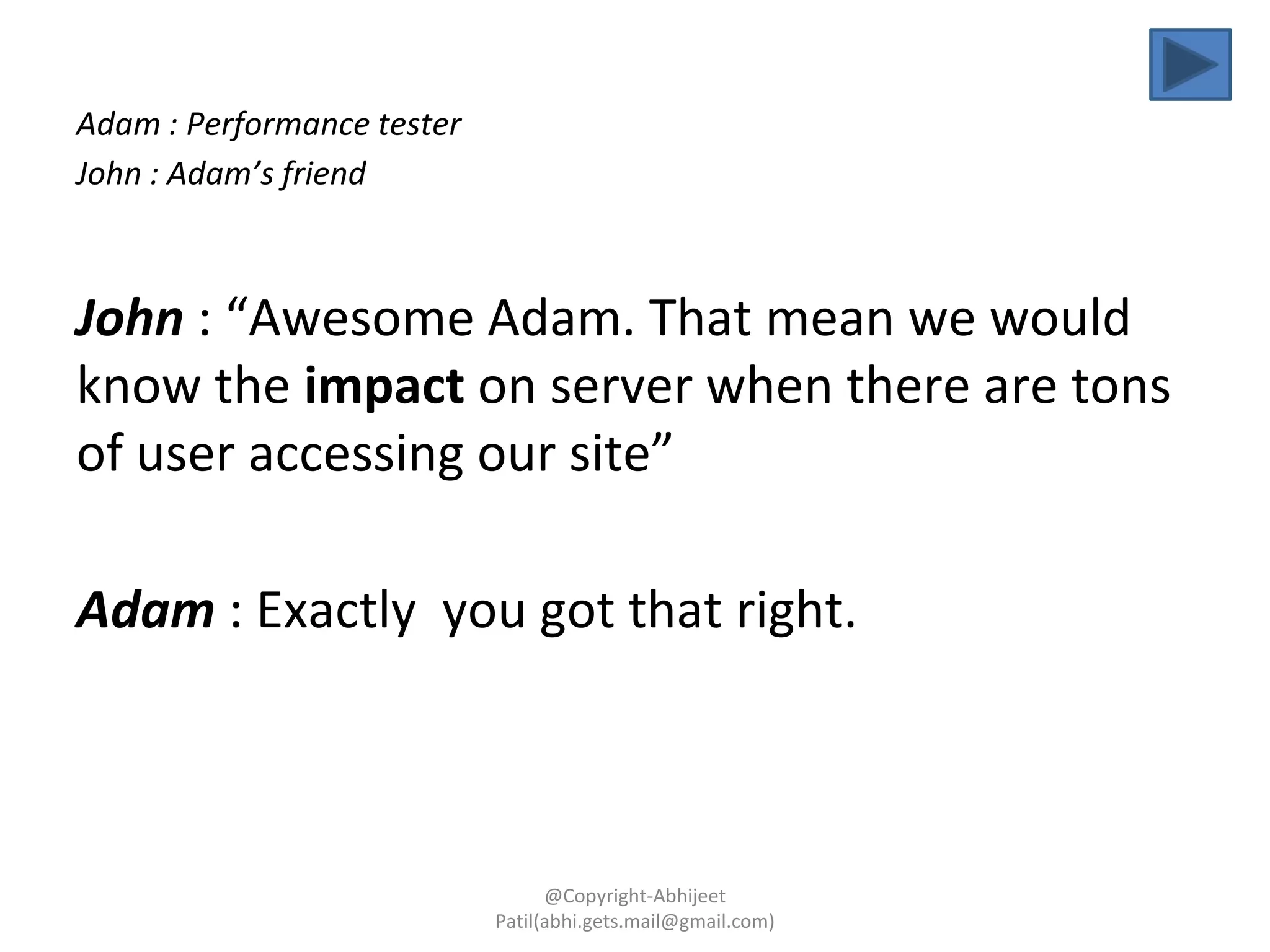 Adam : Performance tester
John : Adam’s friend
John : “Awesome Adam. That mean we would
know the impact on server when there are tons
of user accessing our site”
Adam : Exactly you got that right.
@Copyright-Abhijeet
Patil(abhi.gets.mail@gmail.com)
 