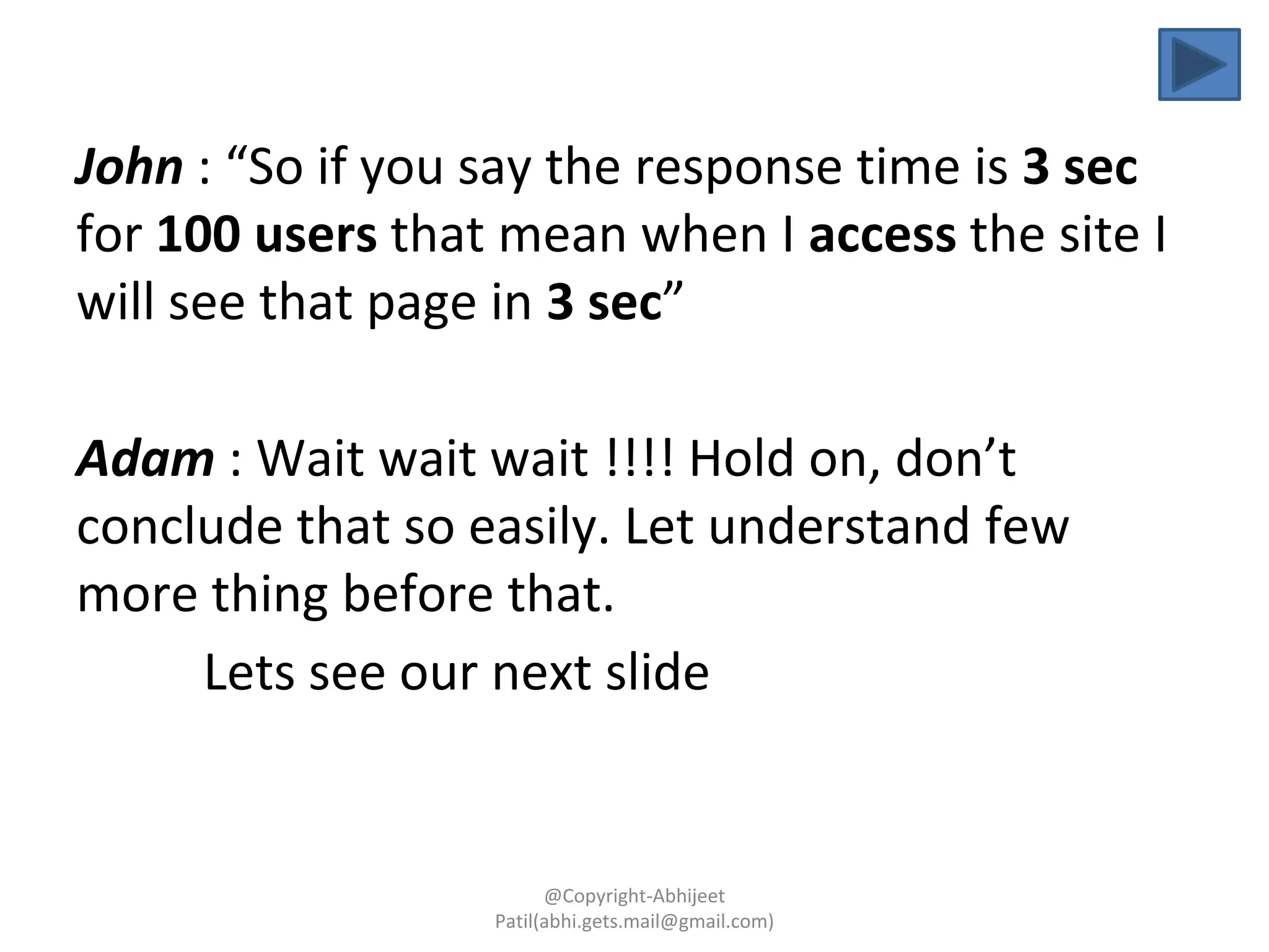 John : “So if you say the response time is 3 sec
for 100 users that mean when I access the site I
will see that page in 3 sec”
Adam : Wait wait wait !!!! Hold on, don’t
conclude that so easily. Let understand few
more thing before that.
Lets see our next slide
@Copyright-Abhijeet
Patil(abhi.gets.mail@gmail.com)
 