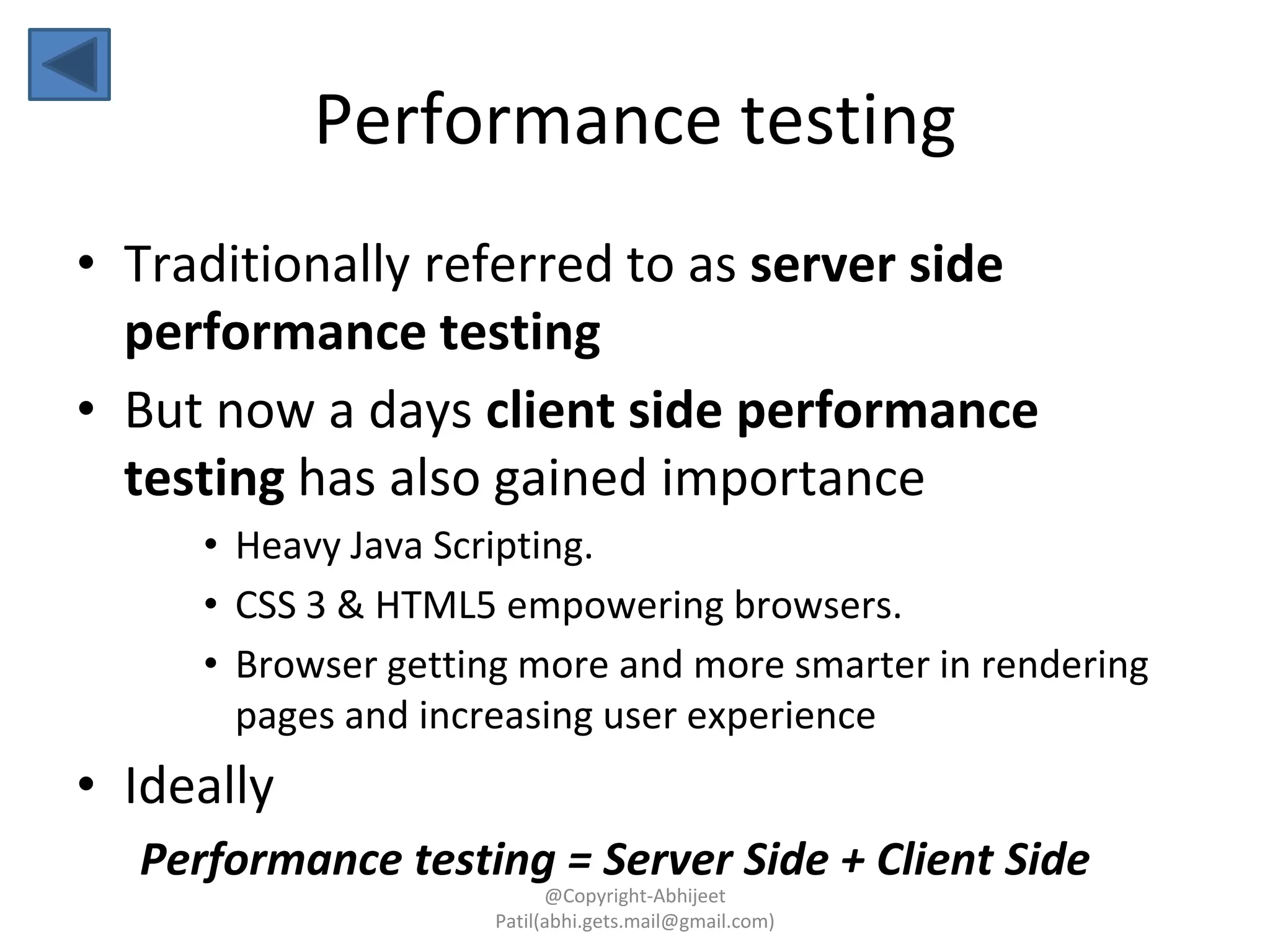 Performance testing
• Traditionally referred to as server side
performance testing
• But now a days client side performance
testing has also gained importance
• Heavy Java Scripting.
• CSS 3 & HTML5 empowering browsers.
• Browser getting more and more smarter in rendering
pages and increasing user experience
• Ideally
Performance testing = Server Side + Client Side
@Copyright-Abhijeet
Patil(abhi.gets.mail@gmail.com)
 