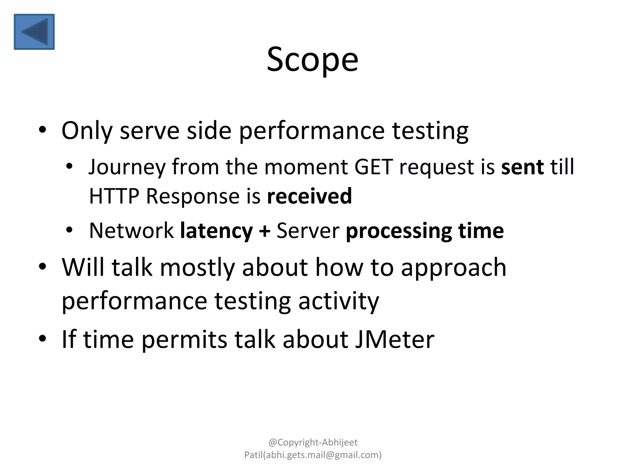 Scope
• Only serve side performance testing
• Journey from the moment GET request is sent till
HTTP Response is received
• Network latency + Server processing time
• Will talk mostly about how to approach
performance testing activity
• If time permits talk about JMeter
@Copyright-Abhijeet
Patil(abhi.gets.mail@gmail.com)
 
