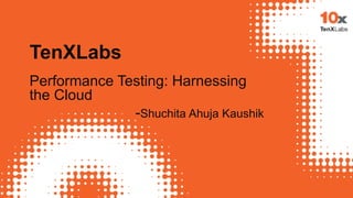 TenXLabs
Performance Testing: Harnessing
the Cloud
-Shuchita Ahuja Kaushik
 