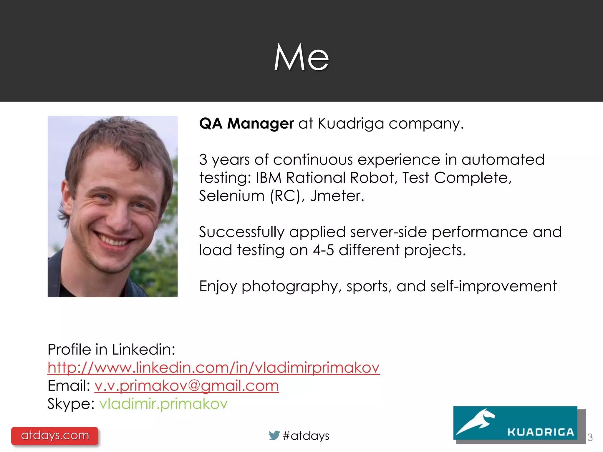 Me
                      QA Manager at Kuadriga company.

                      3 years of continuous experience in automated
                      testing: IBM Rational Robot, Test Complete,
                      Selenium (RC), Jmeter.

                      Successfully applied server-side performance and
                      load testing on 4-5 different projects.

                      Enjoy photography, sports, and self-improvement



   Profile in Linkedin:
   http://www.linkedin.com/in/vladimirprimakov
   Email: v.v.primakov@gmail.com
   Skype: vladimir.primakov

atdays.com                       #atdays                                 3
 