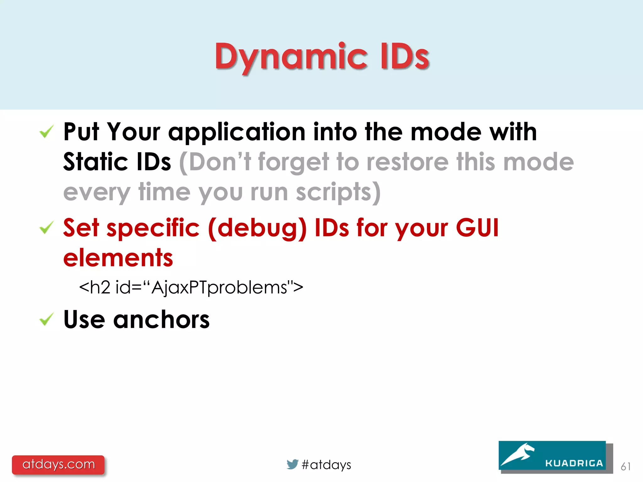 Dynamic IDs

     Put Your application into the mode with
     Static IDs (Don’t forget to restore this mode
     every time you run scripts)
     Set specific (debug) IDs for your GUI
     elements
       <h2 id=“AjaxPTproblems">
     Use anchors




atdays.com                    #atdays                61
 