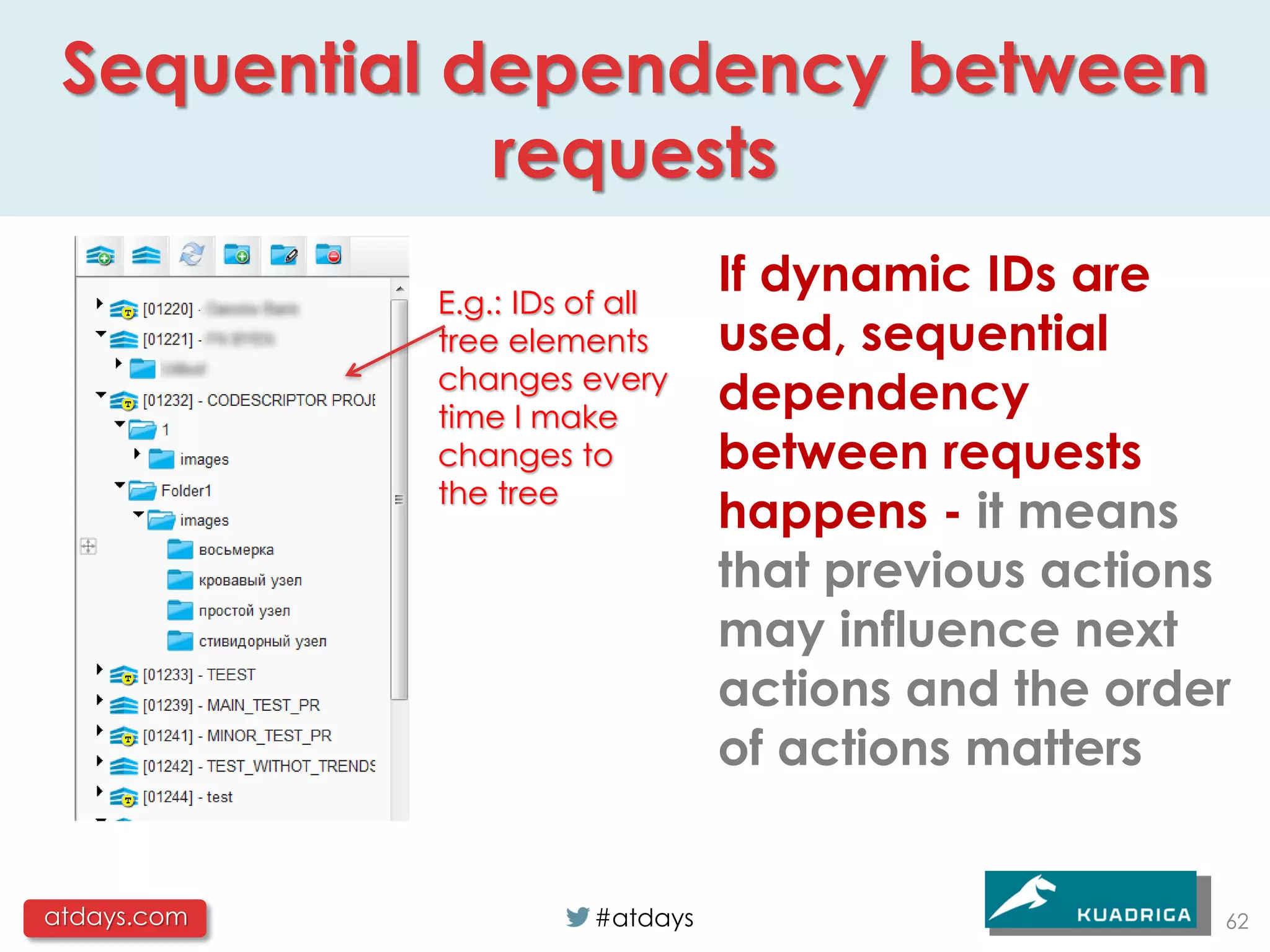 Sequential dependency between
             requests
             E.g.: IDs of all
                                 If dynamic IDs are
             tree elements       used, sequential
             changes every
             time I make
                                 dependency
             changes to          between requests
             the tree
                                 happens - it means
                                 that previous actions
                                 may influence next
                                 actions and the order
                                 of actions matters


atdays.com             #atdays                       62
 