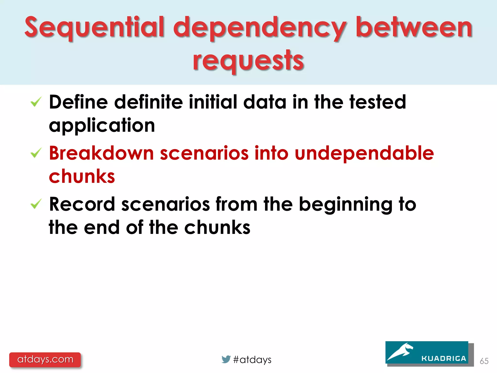 Sequential dependency between
             requests
     Define definite initial data in the tested
     application
     Breakdown scenarios into undependable
     chunks
     Record scenarios from the beginning to
     the end of the chunks




atdays.com               #atdays                  65
 
