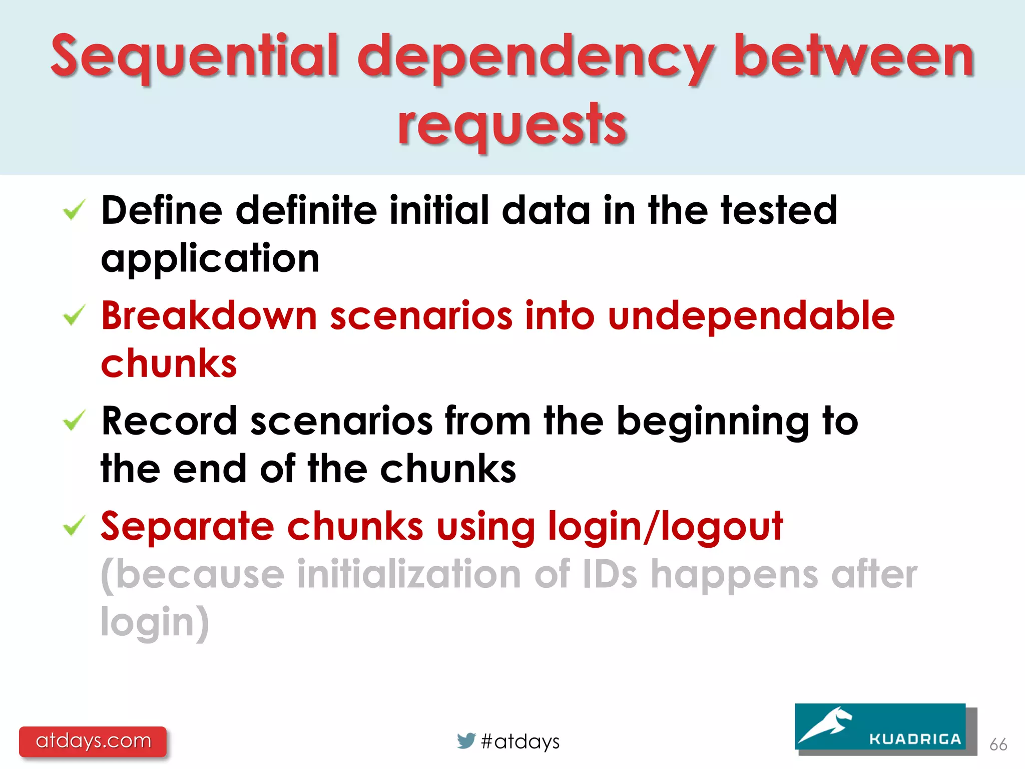 Sequential dependency between
             requests
     Define definite initial data in the tested
     application
     Breakdown scenarios into undependable
     chunks
     Record scenarios from the beginning to
     the end of the chunks
     Separate chunks using login/logout
     (because initialization of IDs happens after
     login)

atdays.com               #atdays                    66
 