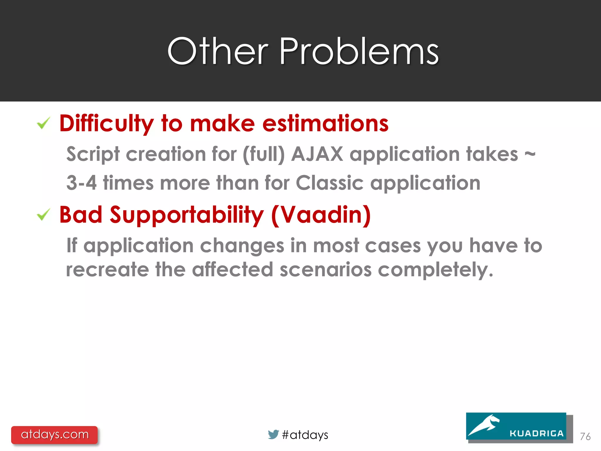 Other Problems
     Difficulty to make estimations
      Script creation for (full) AJAX application takes ~
      3-4 times more than for Classic application
     Bad Supportability (Vaadin)
      If application changes in most cases you have to
      recreate the affected scenarios completely.




atdays.com                   #atdays                        76
 