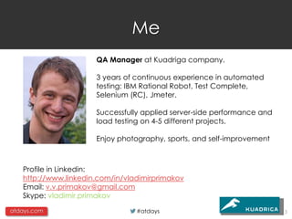 Me
                      QA Manager at Kuadriga company.

                      3 years of continuous experience in automated
                      testing: IBM Rational Robot, Test Complete,
                      Selenium (RC), Jmeter.

                      Successfully applied server-side performance and
                      load testing on 4-5 different projects.

                      Enjoy photography, sports, and self-improvement



   Profile in Linkedin:
   http://www.linkedin.com/in/vladimirprimakov
   Email: v.v.primakov@gmail.com
   Skype: vladimir.primakov

atdays.com                       #atdays                                 3
 