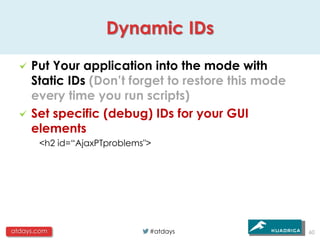 Dynamic IDs

     Put Your application into the mode with
     Static IDs (Don’t forget to restore this mode
     every time you run scripts)
     Set specific (debug) IDs for your GUI
     elements
       <h2 id=“AjaxPTproblems">




atdays.com                    #atdays                60
 