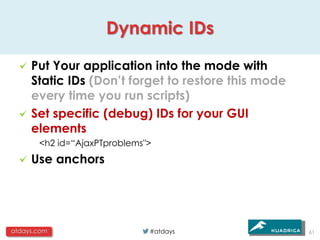 Dynamic IDs

     Put Your application into the mode with
     Static IDs (Don’t forget to restore this mode
     every time you run scripts)
     Set specific (debug) IDs for your GUI
     elements
       <h2 id=“AjaxPTproblems">
     Use anchors




atdays.com                    #atdays                61
 