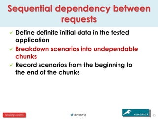 Sequential dependency between
             requests
     Define definite initial data in the tested
     application
     Breakdown scenarios into undependable
     chunks
     Record scenarios from the beginning to
     the end of the chunks




atdays.com               #atdays                  65
 