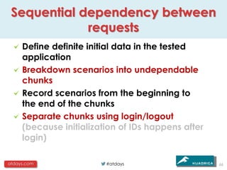 Sequential dependency between
             requests
     Define definite initial data in the tested
     application
     Breakdown scenarios into undependable
     chunks
     Record scenarios from the beginning to
     the end of the chunks
     Separate chunks using login/logout
     (because initialization of IDs happens after
     login)

atdays.com               #atdays                    66
 