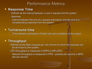 11
Performance MetricsPerformance Metrics
 Response TimeResponse Time
- Defined as the interval between a user’s request and the system- Defined as the interval between a user’s request and the system
response.response.
- Interval between the end of a request submission and the end of aInterval between the end of a request submission and the end of a
corresponding response from the system.corresponding response from the system.
 Turnaround timeTurnaround time
- Time between submission of batch job and completion of the output.Time between submission of batch job and completion of the output.
 ThroughputThroughput
- Defined as the Rate (request per unit of time) at which the requests can- Defined as the Rate (request per unit of time) at which the requests can
be serviced by the system.be serviced by the system.
- CPU throughput is measured in MIPS or MFLOPS.- CPU throughput is measured in MIPS or MFLOPS.
- Network throughput is measured in PPS - packets per second or BPS -Network throughput is measured in PPS - packets per second or BPS -
bits per second.bits per second.
 