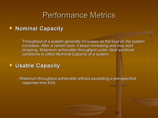 12
Performance MetricsPerformance Metrics
 Nominal CapacityNominal Capacity
- Throughput of a system generally increases as the load on the systemThroughput of a system generally increases as the load on the system
increases. After a certain load, it stops increasing and may startincreases. After a certain load, it stops increasing and may start
dropping. Maximum achievable throughput under ideal workloaddropping. Maximum achievable throughput under ideal workload
conditions is called Nominal Capacity of a system.conditions is called Nominal Capacity of a system.
 Usable CapacityUsable Capacity
- Maximum throughput achievable without exceeding a pre-specified- Maximum throughput achievable without exceeding a pre-specified
response time limit.response time limit.
 