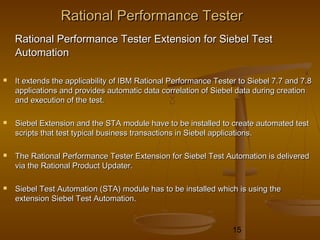 15
Rational Performance TesterRational Performance Tester
Rational Performance Tester Extension for Siebel TestRational Performance Tester Extension for Siebel Test
AutomationAutomation
 It extends the applicability of IBM Rational Performance Tester to Siebel 7.7 and 7.8It extends the applicability of IBM Rational Performance Tester to Siebel 7.7 and 7.8
applications and provides automatic data correlation of Siebel data during creationapplications and provides automatic data correlation of Siebel data during creation
and execution of the test.and execution of the test.
 Siebel Extension and the STA module have to be installed to create automated testSiebel Extension and the STA module have to be installed to create automated test
scripts that test typical business transactions in Siebel applications.scripts that test typical business transactions in Siebel applications.
 The Rational Performance Tester Extension for Siebel Test Automation is deliveredThe Rational Performance Tester Extension for Siebel Test Automation is delivered
via the Rational Product Updater.via the Rational Product Updater.
 Siebel Test Automation (STA) module has to be installed which is using theSiebel Test Automation (STA) module has to be installed which is using the
extension Siebel Test Automation.extension Siebel Test Automation.
 