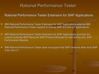 16
Rational Performance TesterRational Performance Tester
Rational Performance Tester Extension for SAP ApplicationsRational Performance Tester Extension for SAP Applications
 IBM Rational Performance Tester Extension for SAP Applications extends IBMIBM Rational Performance Tester Extension for SAP Applications extends IBM
Rational Performance Tester support to include SAP 4.6 and 4.7 applications.Rational Performance Tester support to include SAP 4.6 and 4.7 applications.
 IBM Rational Performance Tester Extension for SAP Applications provides theIBM Rational Performance Tester Extension for SAP Applications provides the
custom tools like SAP Recorder,SAP Protocol Browser for test editing and SAPcustom tools like SAP Recorder,SAP Protocol Browser for test editing and SAP
Performance Reports.Performance Reports.
 IBM Rational Performance Tester does not support the SAP versions other than SAPIBM Rational Performance Tester does not support the SAP versions other than SAP
4.6C and 4.7.4.6C and 4.7.
 