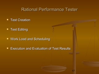 17
Rational Performance TesterRational Performance Tester
 Test CreationTest Creation
 Test EditingTest Editing
 Work Load and SchedulingWork Load and Scheduling
 Execution and Evaluation of Test ResultsExecution and Evaluation of Test Results
 