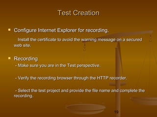 19
Test CreationTest Creation
 Configure Internet Explorer for recording.Configure Internet Explorer for recording.
Install the certificate to avoid the warning message on a securedInstall the certificate to avoid the warning message on a secured
web site.web site.
 RecordingRecording
- Make sure you are in the Test perspective.- Make sure you are in the Test perspective.
- Verify the recording browser through the HTTP recorder.- Verify the recording browser through the HTTP recorder.
- Select the test project and provide the file name and complete the- Select the test project and provide the file name and complete the
recording.recording.
 