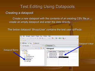 20
Test Editing Using DatapoolsTest Editing Using Datapools
Creating a datapoolCreating a datapool
Create a new datapool with the contents of an existing CSV file,orCreate a new datapool with the contents of an existing CSV file,or
create an empty datapool and enter the data directly.create an empty datapool and enter the data directly.
The below datapool ‘ShopzUser’ contains the test user id/PwdsThe below datapool ‘ShopzUser’ contains the test user id/Pwds
Datapool NameDatapool Name
Datapool ValueDatapool Value
 