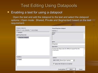 21
Test Editing Using DatapoolsTest Editing Using Datapools
 Enabling a test for using a datapoolEnabling a test for using a datapool
Open the test and add the datapool to the test and select the datapoolOpen the test and add the datapool to the test and select the datapool
options ( Open mode : Shared, Private and Segmented) based on the testoptions ( Open mode : Shared, Private and Segmented) based on the test
requirement.requirement.
 