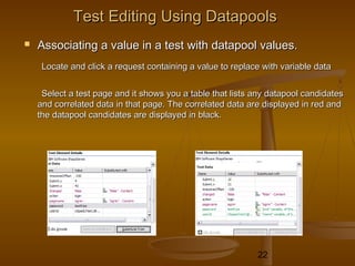 22
Test Editing Using DatapoolsTest Editing Using Datapools
 Associating a value in a test with datapool values.Associating a value in a test with datapool values.
Locate and click a request containing a value to replace with variable dataLocate and click a request containing a value to replace with variable data
Select a test page and it shows you a table that lists any datapool candidatesSelect a test page and it shows you a table that lists any datapool candidates
and correlated data in that page. The correlated data are displayed in red andand correlated data in that page. The correlated data are displayed in red and
the datapool candidates are displayed in black.the datapool candidates are displayed in black.
 