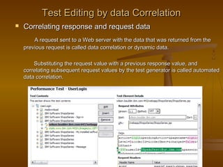 23
Test Editing by data CorrelationTest Editing by data Correlation
 Correlating response and request dataCorrelating response and request data
A request sent to a Web server with the data that was returned from theA request sent to a Web server with the data that was returned from the
previous request is called data correlation or dynamic data.previous request is called data correlation or dynamic data.
Substituting the request value with a previous response value, andSubstituting the request value with a previous response value, and
correlating subsequent request values by the test generator is called automatedcorrelating subsequent request values by the test generator is called automated
data correlation.data correlation.
 