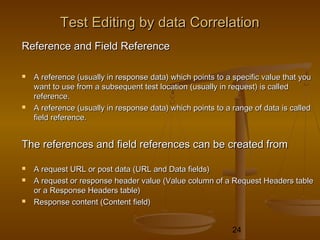 24
Test Editing by data CorrelationTest Editing by data Correlation
Reference and Field ReferenceReference and Field Reference
 A reference (usually in response data) which points to a specific value that youA reference (usually in response data) which points to a specific value that you
want to use from a subsequent test location (usually in request) is calledwant to use from a subsequent test location (usually in request) is called
reference.reference.
 A reference (usually in response data) which points to a range of data is calledA reference (usually in response data) which points to a range of data is called
field reference.field reference.
The references and field references can be created fromThe references and field references can be created from
 A request URL or post data (URL and Data fields)A request URL or post data (URL and Data fields)
 A request or response header value (Value column of a Request Headers tableA request or response header value (Value column of a Request Headers table
or a Response Headers table)or a Response Headers table)
 Response content (Content field)Response content (Content field)
 