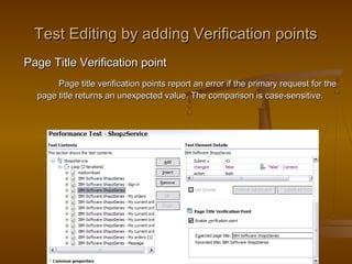 25
Test Editing by adding Verification pointsTest Editing by adding Verification points
Page Title Verification pointPage Title Verification point
Page title verification points report an error if the primary request for thePage title verification points report an error if the primary request for the
page title returns an unexpected value. The comparison is case-sensitive.page title returns an unexpected value. The comparison is case-sensitive.
 