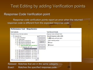 26
Response Code Verification pointResponse Code Verification point
Response code verification points report an error when the returnedResponse code verification points report an error when the returned
response code is different from the expected response code.response code is different from the expected response code.
Relaxed : Matches that are in the same category.Relaxed : Matches that are in the same category.
Exact : Matches the specified response code.Exact : Matches the specified response code.
Test Editing by adding Verification pointsTest Editing by adding Verification points
 