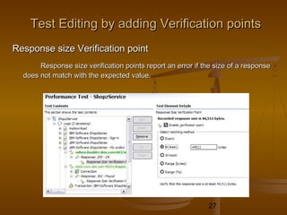 27
Test Editing by adding Verification pointsTest Editing by adding Verification points
Response size Verification pointResponse size Verification point
Response size verification points report an error if the size of a responseResponse size verification points report an error if the size of a response
does not match with the expected value.does not match with the expected value.
 