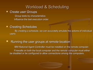 30
Workload & SchedulingWorkload & Scheduling
 Create user GroupsCreate user Groups
Group tests by characteristicsGroup tests by characteristics
Influence the test execution orderInfluence the test execution order
 Creating SchedulesCreating Schedules
By creating a schedule, we can accurately emulate the actions of individualBy creating a schedule, we can accurately emulate the actions of individual
usersusers
 Running the user groups at remote locationRunning the user groups at remote location
IBM Rational Agent Controller must be installed on the remote computer.IBM Rational Agent Controller must be installed on the remote computer.
Firewalls on both the local computer and the remote computer must eitherFirewalls on both the local computer and the remote computer must either
be disabled or be configured to allow connections among the computers.be disabled or be configured to allow connections among the computers.
 