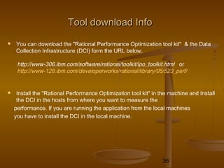 36
Tool download InfoTool download Info
 You can download the "Rational Performance Optimization tool kit" & the Data
Collection Infrastructure (DCI) form the URL below,
http://www-306.ibm.com/software/rational/toolkit/ipo_toolkit.html or
http://www-128.ibm.com/developerworks/rational/library/05/523_perf/
 Install the "Rational Performance Optimization tool kit" in the machine and Install
the DCI in the hosts from where you want to measure the
performance. If you are running the application from the local machines
you have to install the DCI in the local machine.
 