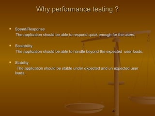 4
WhyWhy performanceperformance testing ?testing ?
 Speed/ResponseSpeed/Response
The application should be able to respond quick enough for the users.The application should be able to respond quick enough for the users.
 ScalabilityScalability
The application should be able to handle beyond the expected user loads.The application should be able to handle beyond the expected user loads.
 StabilityStability
The application should be stable under expected and un expected userThe application should be stable under expected and un expected user
loads.loads.
 