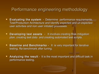 7
PerformancePerformance engineeringengineering methodologymethodology
 Evaluating the systemEvaluating the system - Determine performance requirements,- Determine performance requirements,
Test/Production Architecture and Identify expected and un expectedTest/Production Architecture and Identify expected and un expected
user activities and non user initiated processes.user activities and non user initiated processes.
 Developing test assetsDeveloping test assets - It involves creating Risk mitigation- It involves creating Risk mitigation
plan, creating test data and creating automated test scripts.plan, creating test data and creating automated test scripts.
 Baseline and Benchmarks -Baseline and Benchmarks - It is very important for iterativeIt is very important for iterative
testing. Re benchmark after tuning.testing. Re benchmark after tuning.
 Analyzing the resultAnalyzing the result - It is the most important and difficult task in- It is the most important and difficult task in
performance testing.performance testing.
 
