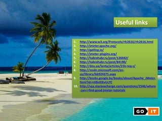 Useful links
1. http://www.w3.org/Protocols/rfc2616/rfc2616.html
2. http://jmeter.apache.org/
3. http://gatling.io/
4. http://jmeter-plugins.org/
5. http://habrahabr.ru/post/126042/
6. http://habrahabr.ru/post/84190/
7. http://dou.ua/lenta/articles/21k-req-s/
8. http://msdn.microsoft.com/en-
us/library/bb924375.aspx
9. http://books.google.by/books/about/Apache_JMeter.
html?id=nX8oKIEvUcYC
10. http://sqa.stackexchange.com/questions/2546/where
-can-i-find-good-jmeter-tutorials
 