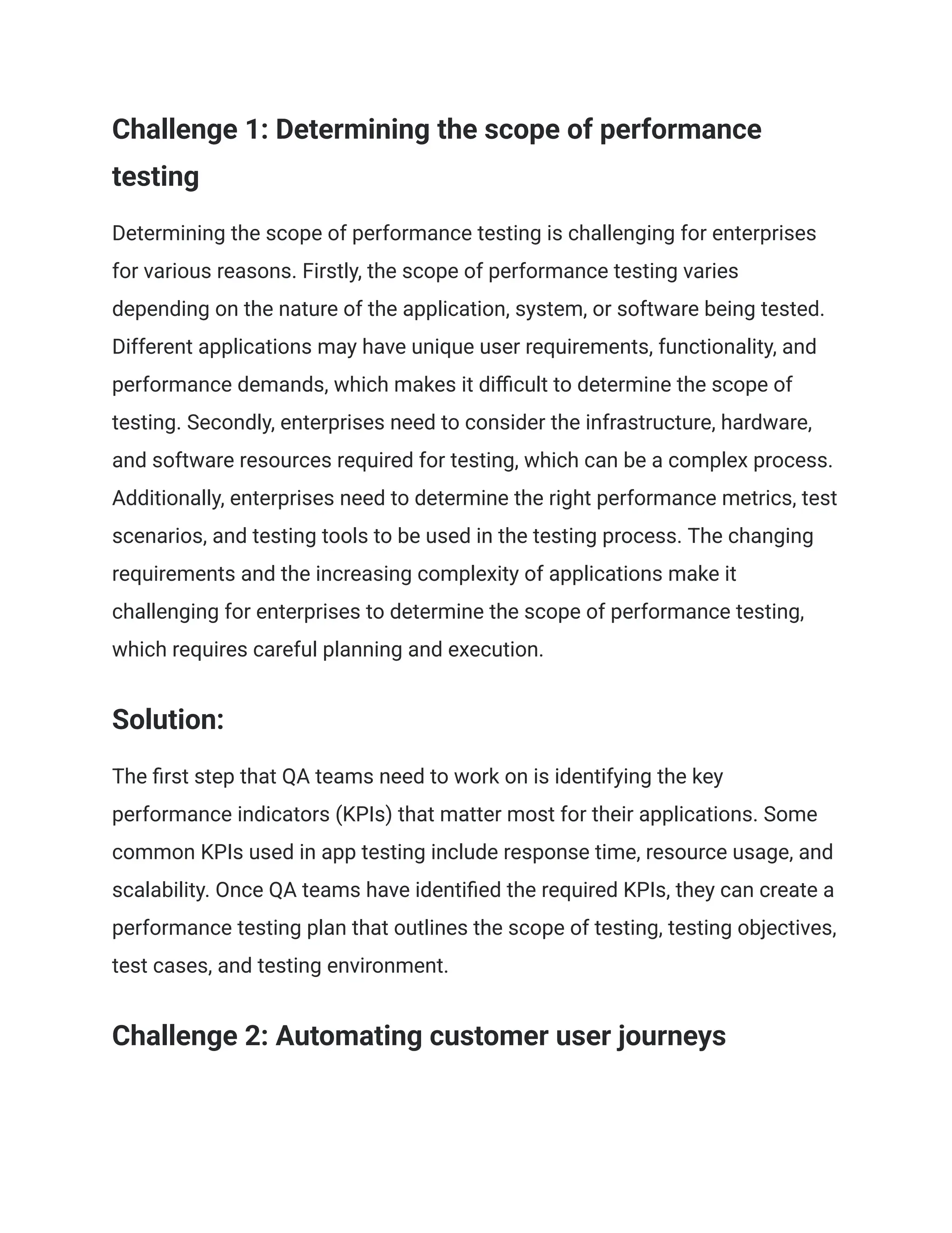 Challenge 1: Determining the scope of performance
testing
Determining the scope of performance testing is challenging for enterprises
for various reasons. Firstly, the scope of performance testing varies
depending on the nature of the application, system, or software being tested.
Different applications may have unique user requirements, functionality, and
performance demands, which makes it difficult to determine the scope of
testing. Secondly, enterprises need to consider the infrastructure, hardware,
and software resources required for testing, which can be a complex process.
Additionally, enterprises need to determine the right performance metrics, test
scenarios, and testing tools to be used in the testing process. The changing
requirements and the increasing complexity of applications make it
challenging for enterprises to determine the scope of performance testing,
which requires careful planning and execution.
Solution:
The first step that QA teams need to work on is identifying the key
performance indicators (KPIs) that matter most for their applications. Some
common KPIs used in app testing include response time, resource usage, and
scalability. Once QA teams have identified the required KPIs, they can create a
performance testing plan that outlines the scope of testing, testing objectives,
test cases, and testing environment.
Challenge 2: Automating customer user journeys
 