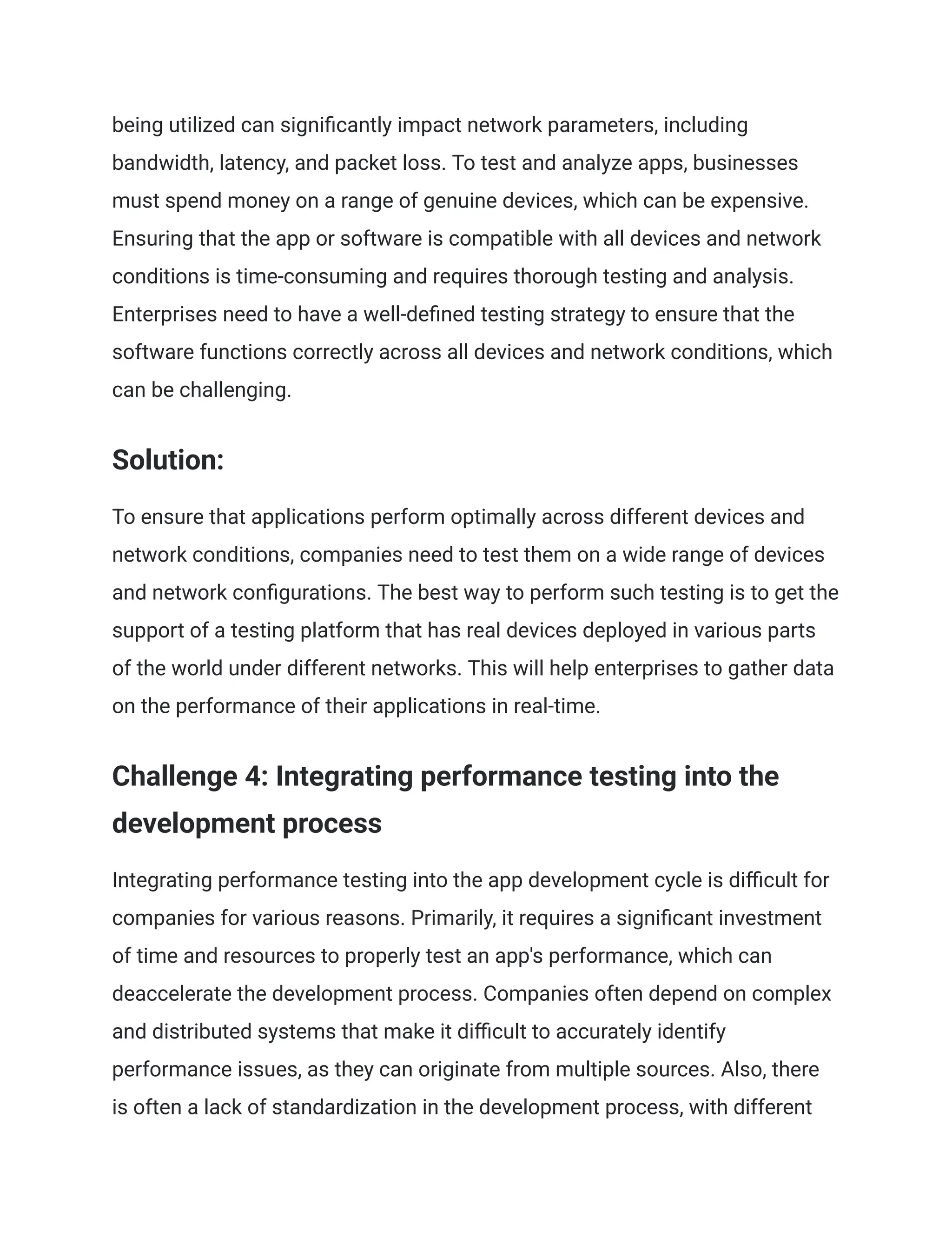 being utilized can significantly impact network parameters, including
bandwidth, latency, and packet loss. To test and analyze apps, businesses
must spend money on a range of genuine devices, which can be expensive.
Ensuring that the app or software is compatible with all devices and network
conditions is time-consuming and requires thorough testing and analysis.
Enterprises need to have a well-defined testing strategy to ensure that the
software functions correctly across all devices and network conditions, which
can be challenging.
Solution:
To ensure that applications perform optimally across different devices and
network conditions, companies need to test them on a wide range of devices
and network configurations. The best way to perform such testing is to get the
support of a testing platform that has real devices deployed in various parts
of the world under different networks. This will help enterprises to gather data
on the performance of their applications in real-time.
Challenge 4: Integrating performance testing into the
development process
Integrating performance testing into the app development cycle is difficult for
companies for various reasons. Primarily, it requires a significant investment
of time and resources to properly test an app's performance, which can
deaccelerate the development process. Companies often depend on complex
and distributed systems that make it difficult to accurately identify
performance issues, as they can originate from multiple sources. Also, there
is often a lack of standardization in the development process, with different
 
