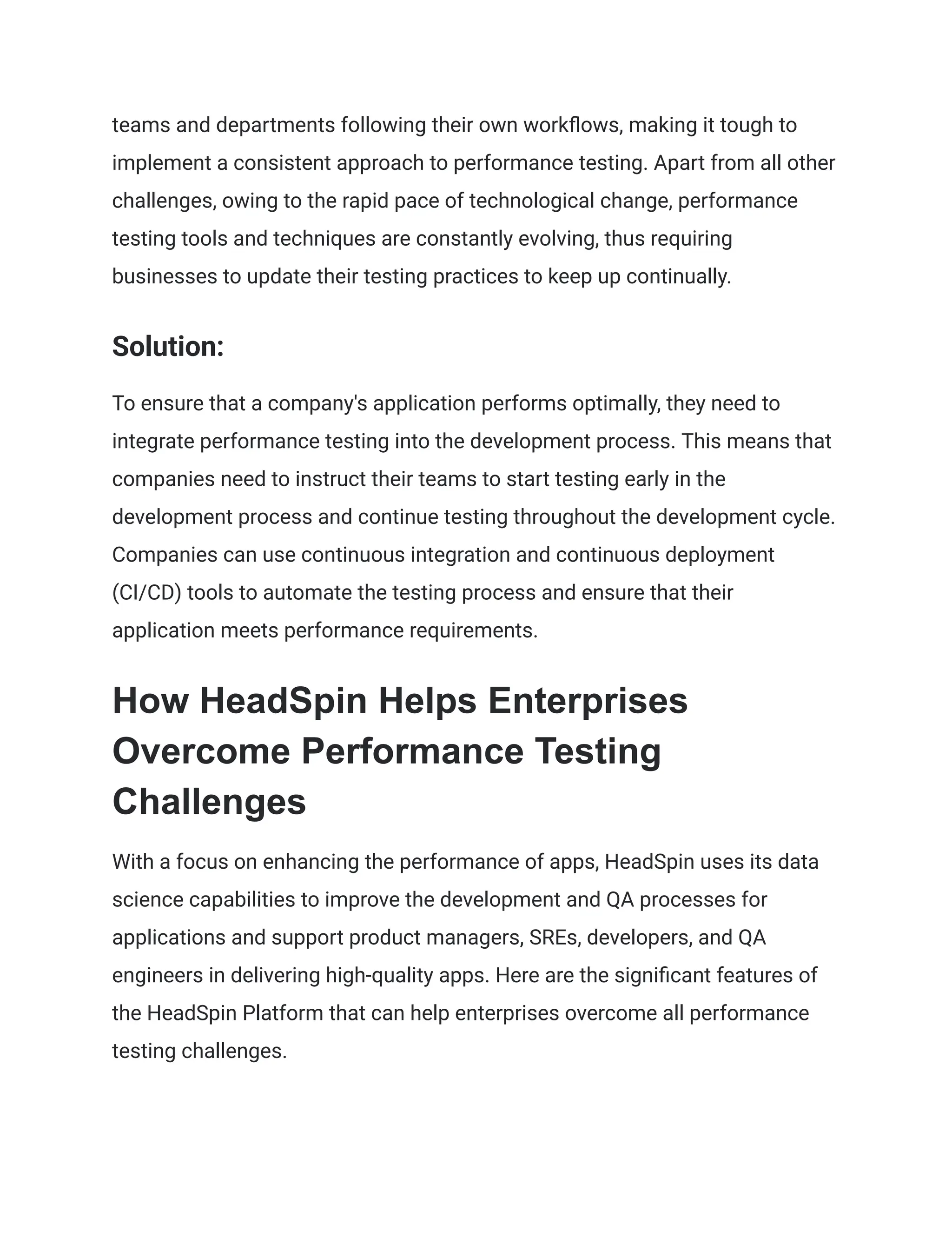 teams and departments following their own workflows, making it tough to
implement a consistent approach to performance testing. Apart from all other
challenges, owing to the rapid pace of technological change, performance
testing tools and techniques are constantly evolving, thus requiring
businesses to update their testing practices to keep up continually.
Solution:
To ensure that a company's application performs optimally, they need to
integrate performance testing into the development process. This means that
companies need to instruct their teams to start testing early in the
development process and continue testing throughout the development cycle.
Companies can use continuous integration and continuous deployment
(CI/CD) tools to automate the testing process and ensure that their
application meets performance requirements.
How HeadSpin Helps Enterprises
Overcome Performance Testing
Challenges
With a focus on enhancing the performance of apps, HeadSpin uses its data
science capabilities to improve the development and QA processes for
applications and support product managers, SREs, developers, and QA
engineers in delivering high-quality apps. Here are the significant features of
the HeadSpin Platform that can help enterprises overcome all performance
testing challenges.
 
