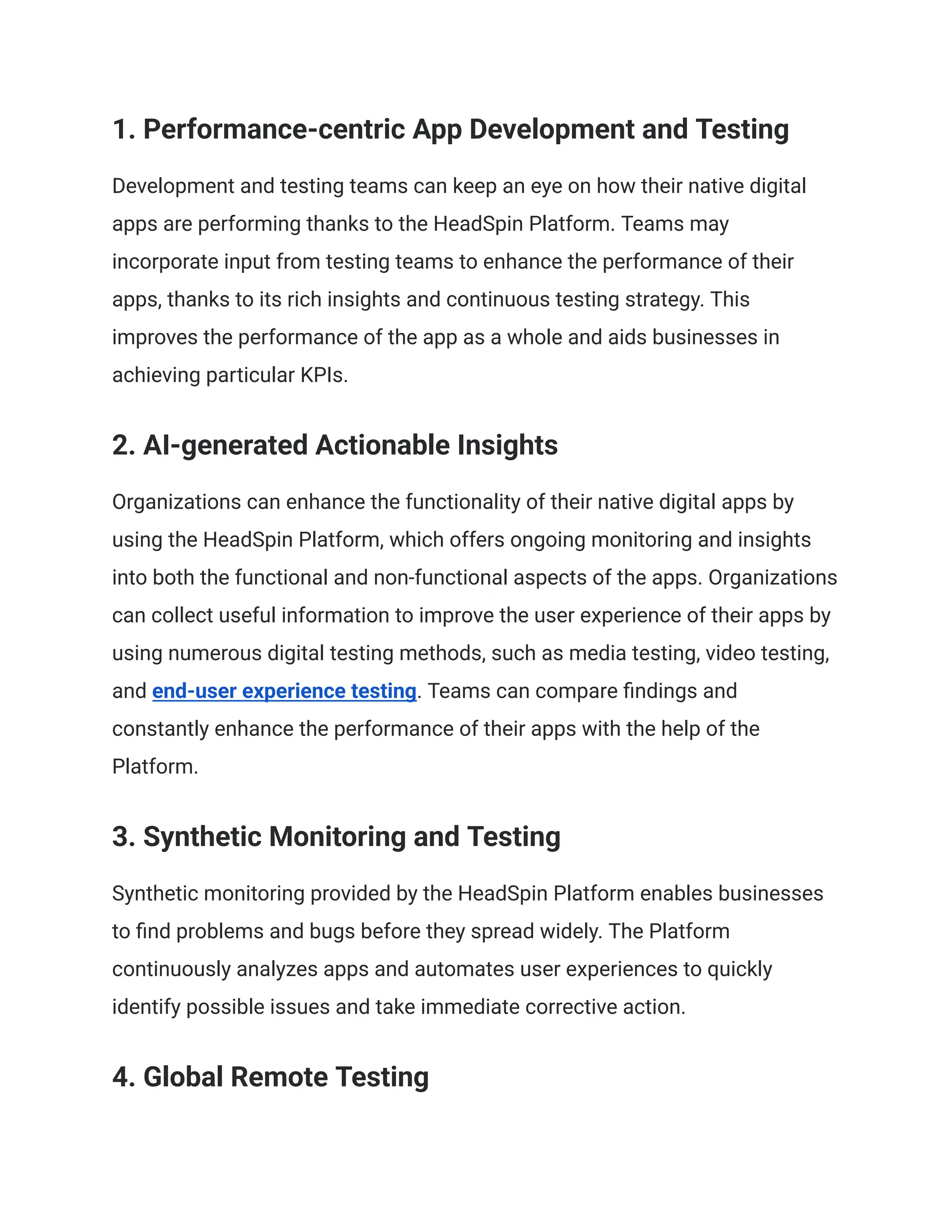 1. Performance-centric App Development and Testing
Development and testing teams can keep an eye on how their native digital
apps are performing thanks to the HeadSpin Platform. Teams may
incorporate input from testing teams to enhance the performance of their
apps, thanks to its rich insights and continuous testing strategy. This
improves the performance of the app as a whole and aids businesses in
achieving particular KPIs.
2. AI-generated Actionable Insights
Organizations can enhance the functionality of their native digital apps by
using the HeadSpin Platform, which offers ongoing monitoring and insights
into both the functional and non-functional aspects of the apps. Organizations
can collect useful information to improve the user experience of their apps by
using numerous digital testing methods, such as media testing, video testing,
and end-user experience testing. Teams can compare findings and
constantly enhance the performance of their apps with the help of the
Platform.
3. Synthetic Monitoring and Testing
Synthetic monitoring provided by the HeadSpin Platform enables businesses
to find problems and bugs before they spread widely. The Platform
continuously analyzes apps and automates user experiences to quickly
identify possible issues and take immediate corrective action.
4. Global Remote Testing
 