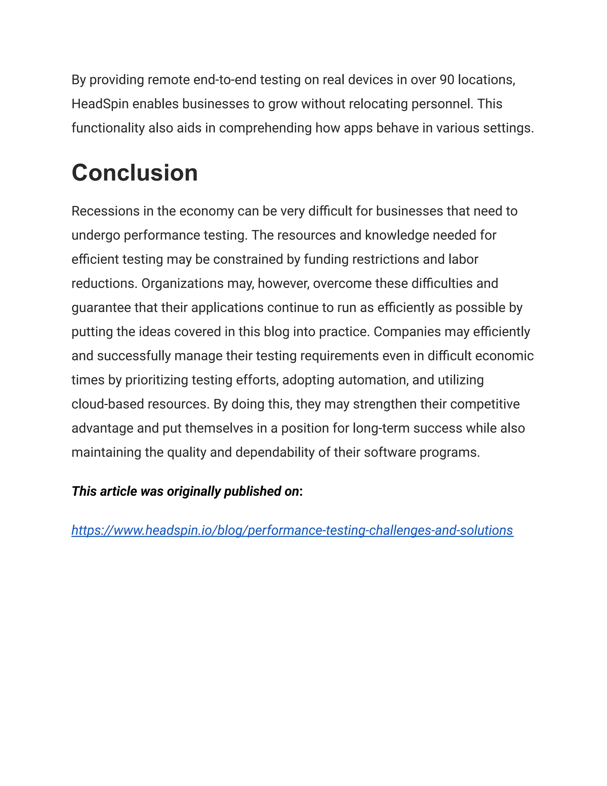 By providing remote end-to-end testing on real devices in over 90 locations,
HeadSpin enables businesses to grow without relocating personnel. This
functionality also aids in comprehending how apps behave in various settings.
Conclusion
Recessions in the economy can be very difficult for businesses that need to
undergo performance testing. The resources and knowledge needed for
efficient testing may be constrained by funding restrictions and labor
reductions. Organizations may, however, overcome these difficulties and
guarantee that their applications continue to run as efficiently as possible by
putting the ideas covered in this blog into practice. Companies may efficiently
and successfully manage their testing requirements even in difficult economic
times by prioritizing testing efforts, adopting automation, and utilizing
cloud-based resources. By doing this, they may strengthen their competitive
advantage and put themselves in a position for long-term success while also
maintaining the quality and dependability of their software programs.
This article was originally published on:
https://www.headspin.io/blog/performance-testing-challenges-and-solutions
 