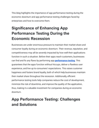 This blog highlights the importance of app performance testing during the
economic downturn and app performance testing challenges faced by
enterprises and how to overcome them.
Significance of Enhancing App
Performance Testing During the
Economic Recession
Businesses are under enormous pressure to maintain their market share and
consumer loyalty during an economic downturn. Their revenue, reputation, and
competitiveness may all be severely impacted by how well their applications
function in such a situation. Before their apps reach customers, businesses
can find and fix any flaws by performing app performance testing. This
guarantees that the apps function without hiccups, deliver a flawless user
experience, and live up to consumers' expectations. This raises customer
happiness and fosters brand loyalty, both of which help businesses maintain
their market share throughout the recession. Additionally, efficient
performance testing tools help companies reduce the cost of development,
minimize the risk of downtime, and improve the quality of the application,
thus, making it a valuable investment for companies during an economic
downturn.
App Performance Testing: Challenges
and Solutions
 
