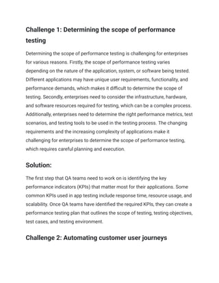 Challenge 1: Determining the scope of performance
testing
Determining the scope of performance testing is challenging for enterprises
for various reasons. Firstly, the scope of performance testing varies
depending on the nature of the application, system, or software being tested.
Different applications may have unique user requirements, functionality, and
performance demands, which makes it difficult to determine the scope of
testing. Secondly, enterprises need to consider the infrastructure, hardware,
and software resources required for testing, which can be a complex process.
Additionally, enterprises need to determine the right performance metrics, test
scenarios, and testing tools to be used in the testing process. The changing
requirements and the increasing complexity of applications make it
challenging for enterprises to determine the scope of performance testing,
which requires careful planning and execution.
Solution:
The first step that QA teams need to work on is identifying the key
performance indicators (KPIs) that matter most for their applications. Some
common KPIs used in app testing include response time, resource usage, and
scalability. Once QA teams have identified the required KPIs, they can create a
performance testing plan that outlines the scope of testing, testing objectives,
test cases, and testing environment.
Challenge 2: Automating customer user journeys
 