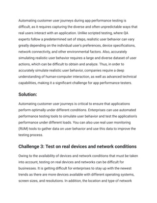 Automating customer user journeys during app performance testing is
difficult, as it requires capturing the diverse and often unpredictable ways that
real users interact with an application. Unlike scripted testing, where QA
experts follow a predetermined set of steps, realistic user behavior can vary
greatly depending on the individual user's preferences, device specifications,
network connectivity, and other environmental factors. Also, accurately
simulating realistic user behavior requires a large and diverse dataset of user
actions, which can be difficult to obtain and analyze. Thus, in order to
accurately simulate realistic user behavior, companies require a deep
understanding of human-computer interaction, as well as advanced technical
capabilities, making it a significant challenge for app performance testers.
Solution:
Automating customer user journeys is critical to ensure that applications
perform optimally under different conditions. Enterprises can use automated
performance testing tools to simulate user behavior and test the application's
performance under different loads. You can also use real user monitoring
(RUM) tools to gather data on user behavior and use this data to improve the
testing process.
Challenge 3: Test on real devices and network conditions
Owing to the availability of devices and network conditions that must be taken
into account, testing on real devices and networks can be difficult for
businesses. It is getting difficult for enterprises to stay up with the newest
trends as there are more devices available with different operating systems,
screen sizes, and resolutions. In addition, the location and type of network
 