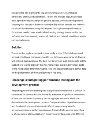 being utilized can significantly impact network parameters, including
bandwidth, latency, and packet loss. To test and analyze apps, businesses
must spend money on a range of genuine devices, which can be expensive.
Ensuring that the app or software is compatible with all devices and network
conditions is time-consuming and requires thorough testing and analysis.
Enterprises need to have a well-defined testing strategy to ensure that the
software functions correctly across all devices and network conditions, which
can be challenging.
Solution:
To ensure that applications perform optimally across different devices and
network conditions, companies need to test them on a wide range of devices
and network configurations. The best way to perform such testing is to get the
support of a testing platform that has real devices deployed in various parts
of the world under different networks. This will help enterprises to gather data
on the performance of their applications in real-time.
Challenge 4: Integrating performance testing into the
development process
Integrating performance testing into the app development cycle is difficult for
companies for various reasons. Primarily, it requires a significant investment
of time and resources to properly test an app's performance, which can
deaccelerate the development process. Companies often depend on complex
and distributed systems that make it difficult to accurately identify
performance issues, as they can originate from multiple sources. Also, there
is often a lack of standardization in the development process, with different
 