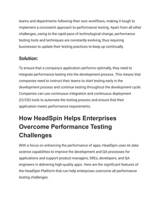 teams and departments following their own workflows, making it tough to
implement a consistent approach to performance testing. Apart from all other
challenges, owing to the rapid pace of technological change, performance
testing tools and techniques are constantly evolving, thus requiring
businesses to update their testing practices to keep up continually.
Solution:
To ensure that a company's application performs optimally, they need to
integrate performance testing into the development process. This means that
companies need to instruct their teams to start testing early in the
development process and continue testing throughout the development cycle.
Companies can use continuous integration and continuous deployment
(CI/CD) tools to automate the testing process and ensure that their
application meets performance requirements.
How HeadSpin Helps Enterprises
Overcome Performance Testing
Challenges
With a focus on enhancing the performance of apps, HeadSpin uses its data
science capabilities to improve the development and QA processes for
applications and support product managers, SREs, developers, and QA
engineers in delivering high-quality apps. Here are the significant features of
the HeadSpin Platform that can help enterprises overcome all performance
testing challenges.
 