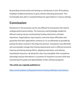 By providing remote end-to-end testing on real devices in over 90 locations,
HeadSpin enables businesses to grow without relocating personnel. This
functionality also aids in comprehending how apps behave in various settings.
Conclusion
Recessions in the economy can be very difficult for businesses that need to
undergo performance testing. The resources and knowledge needed for
efficient testing may be constrained by funding restrictions and labor
reductions. Organizations may, however, overcome these difficulties and
guarantee that their applications continue to run as efficiently as possible by
putting the ideas covered in this blog into practice. Companies may efficiently
and successfully manage their testing requirements even in difficult economic
times by prioritizing testing efforts, adopting automation, and utilizing
cloud-based resources. By doing this, they may strengthen their competitive
advantage and put themselves in a position for long-term success while also
maintaining the quality and dependability of their software programs.
This article was originally published on:
https://www.headspin.io/blog/performance-testing-challenges-and-solutions
 