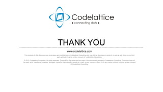 THANK YOU
                                                              www.codelattice.com
 The contents of this document are proprietary and confidential to Codelattice Consulting and may not be disclosed in whole or in part at any time, to any third
                                               party without the prior written consent of Codelattice Consulting.

 © 2012 Codelattice Consulting. All rights reserved. Copyright in the whole and any part of this document belongs to Codelattice Consulting. This work may not
be used, sold, transferred, adapted, abridged, copied or reproduced in whole or in part, in any manner or form, or in any media, without the prior written consent
                                                                    of Codelattice Consulting.




                                                                                  10
 