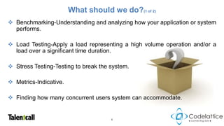 What should we do?(1 of 2)
 Benchmarking-Understanding and analyzing how your application or system
  performs.

 Load Testing-Apply a load representing a high volume operation and/or a
  load over a significant time duration.

 Stress Testing-Testing to break the system.

 Metrics-Indicative.

 Finding how many concurrent users system can accommodate.


                                      6
 